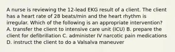 A nurse is reviewing the 12-lead EKG result of a client. The client has a heart rate of 28 beats/min and the heart rhythm is irregular. Which of the following is an appropriate intervention? A. transfer the client to intensive care unit (ICU) B. prepare the client for defibrillation C. administer IV narcotic pain medications D. instruct the client to do a Valsalva maneuver