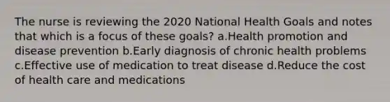 The nurse is reviewing the 2020 National Health Goals and notes that which is a focus of these goals? a.Health promotion and disease prevention b.Early diagnosis of chronic health problems c.Effective use of medication to treat disease d.Reduce the cost of health care and medications