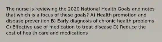 The nurse is reviewing the 2020 National Health Goals and notes that which is a focus of these goals? A) Health promotion and disease prevention B) Early diagnosis of chronic health problems C) Effective use of medication to treat disease D) Reduce the cost of health care and medications