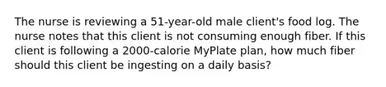 The nurse is reviewing a 51-year-old male client's food log. The nurse notes that this client is not consuming enough fiber. If this client is following a 2000-calorie MyPlate plan, how much fiber should this client be ingesting on a daily basis?