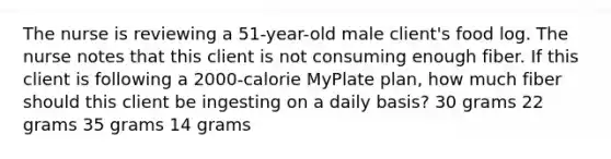 The nurse is reviewing a 51-year-old male client's food log. The nurse notes that this client is not consuming enough fiber. If this client is following a 2000-calorie MyPlate plan, how much fiber should this client be ingesting on a daily basis? 30 grams 22 grams 35 grams 14 grams