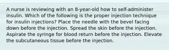 A nurse is reviewing with an 8-year-old how to self-administer insulin. Which of the following is the proper injection technique for insulin injections? Place the needle with the bevel facing down before the injection. Spread the skin before the injection. Aspirate the syringe for blood return before the injection. Elevate the subcutaneous tissue before the injection.