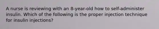 A nurse is reviewing with an 8-year-old how to self-administer insulin. Which of the following is the proper injection technique for insulin injections?