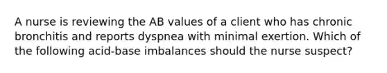 A nurse is reviewing the AB values of a client who has chronic bronchitis and reports dyspnea with minimal exertion. Which of the following acid-base imbalances should the nurse suspect?