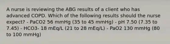 A nurse is reviewing the ABG results of a client who has advanced COPD. Which of the following results should the nurse expect? - PaCO2 56 mmHg (35 to 45 mmHg) - pH 7.50 (7.35 to 7.45) - HCO3- 18 mEq/L (21 to 28 mEq/L) - PaO2 130 mmHg (80 to 100 mmHg)