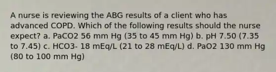 A nurse is reviewing the ABG results of a client who has advanced COPD. Which of the following results should the nurse expect? a. PaCO2 56 mm Hg (35 to 45 mm Hg) b. pH 7.50 (7.35 to 7.45) c. HCO3- 18 mEq/L (21 to 28 mEq/L) d. PaO2 130 mm Hg (80 to 100 mm Hg)