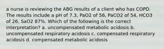 a nurse is reviewing the ABG results of a client who has COPD. The results include a pH of 7.3, PaO2 of 56, PaCO2 of 54, HCO3 of 26, SaO2 87%. Which of the following is the correct interpretation? a. uncompensated metabolic acidosis b. uncompensated respiratory acidosis c. compensated respiratory acidosis d. compensated metabolic acidosis