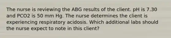 The nurse is reviewing the ABG results of the client. pH is 7.30 and PCO2 is 50 mm Hg. The nurse determines the client is experiencing respiratory acidosis. Which additional labs should the nurse expect to note in this client?