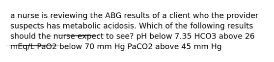 a nurse is reviewing the ABG results of a client who the provider suspects has metabolic acidosis. Which of the following results should the nurse expect to see? pH below 7.35 HCO3 above 26 mEq/L PaO2 below 70 mm Hg PaCO2 above 45 mm Hg