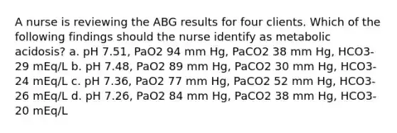 A nurse is reviewing the ABG results for four clients. Which of the following findings should the nurse identify as metabolic acidosis? a. pH 7.51, PaO2 94 mm Hg, PaCO2 38 mm Hg, HCO3- 29 mEq/L b. pH 7.48, PaO2 89 mm Hg, PaCO2 30 mm Hg, HCO3- 24 mEq/L c. pH 7.36, PaO2 77 mm Hg, PaCO2 52 mm Hg, HCO3- 26 mEq/L d. pH 7.26, PaO2 84 mm Hg, PaCO2 38 mm Hg, HCO3- 20 mEq/L