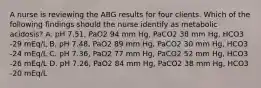 A nurse is reviewing the ABG results for four clients. Which of the following findings should the nurse identify as metabolic acidosis? A. pH 7.51, PaO2 94 mm Hg, PaCO2 38 mm Hg, HCO3 -29 mEq/L B. pH 7.48, PaO2 89 mm Hg, PaCO2 30 mm Hg, HCO3 -24 mEq/L C. pH 7.36, PaO2 77 mm Hg, PaCO2 52 mm Hg, HCO3 -26 mEq/L D. pH 7.26, PaO2 84 mm Hg, PaCO2 38 mm Hg, HCO3 -20 mEq/L