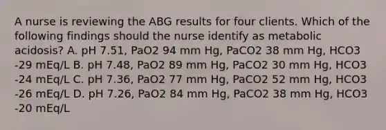 A nurse is reviewing the ABG results for four clients. Which of the following findings should the nurse identify as metabolic acidosis? A. pH 7.51, PaO2 94 mm Hg, PaCO2 38 mm Hg, HCO3 -29 mEq/L B. pH 7.48, PaO2 89 mm Hg, PaCO2 30 mm Hg, HCO3 -24 mEq/L C. pH 7.36, PaO2 77 mm Hg, PaCO2 52 mm Hg, HCO3 -26 mEq/L D. pH 7.26, PaO2 84 mm Hg, PaCO2 38 mm Hg, HCO3 -20 mEq/L