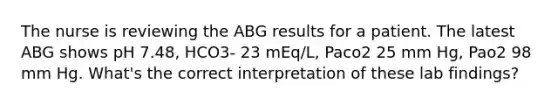 The nurse is reviewing the ABG results for a patient. The latest ABG shows pH 7.48, HCO3- 23 mEq/L, Paco2 25 mm Hg, Pao2 98 mm Hg. What's the correct interpretation of these lab findings?