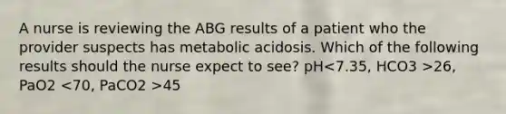 A nurse is reviewing the ABG results of a patient who the provider suspects has metabolic acidosis. Which of the following results should the nurse expect to see? pH 26, PaO2 45