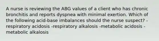 A nurse is reviewing the ABG values of a client who has chronic bronchitis and reports dyspnea with minimal exertion. Which of the following acid-base imbalances should the nurse suspect? -respiratory acidosis -respiratory alkalosis -metabolic acidosis -metabolic alkalosis