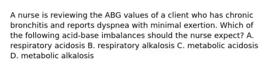 A nurse is reviewing the ABG values of a client who has chronic bronchitis and reports dyspnea with minimal exertion. Which of the following acid-base imbalances should the nurse expect? A. respiratory acidosis B. respiratory alkalosis C. metabolic acidosis D. metabolic alkalosis