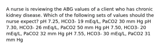 A nurse is reviewing the ABG values of a client who has chronic kidney disease. Which of the following sets of values should the nurse expect? pH 7.25, HCO3- 19 mEq/L, PaCO2 30 mm Hg pH 7.30, HCO3- 26 mEq/L, PaCO2 50 mm Hg pH 7.50, HCO3- 20 mEq/L, PaCO2 32 mm Hg pH 7.55, HCO3- 30 mEq/L, PaCO2 31 mm Hg