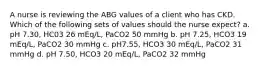 A nurse is reviewing the ABG values of a client who has CKD. Which of the following sets of values should the nurse expect? a. pH 7.30, HC03 26 mEq/L, PaCO2 50 mmHg b. pH 7.25, HCO3 19 mEq/L, PaCO2 30 mmHg c. pH7.55, HCO3 30 mEq/L, PaCO2 31 mmHg d. pH 7.50, HCO3 20 mEq/L, PaCO2 32 mmHg