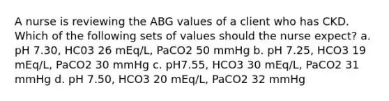 A nurse is reviewing the ABG values of a client who has CKD. Which of the following sets of values should the nurse expect? a. pH 7.30, HC03 26 mEq/L, PaCO2 50 mmHg b. pH 7.25, HCO3 19 mEq/L, PaCO2 30 mmHg c. pH7.55, HCO3 30 mEq/L, PaCO2 31 mmHg d. pH 7.50, HCO3 20 mEq/L, PaCO2 32 mmHg