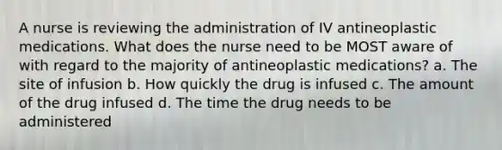 A nurse is reviewing the administration of IV antineoplastic medications. What does the nurse need to be MOST aware of with regard to the majority of antineoplastic medications? a. The site of infusion b. How quickly the drug is infused c. The amount of the drug infused d. The time the drug needs to be administered