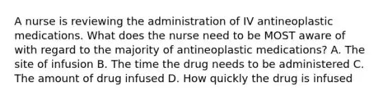 A nurse is reviewing the administration of IV antineoplastic medications. What does the nurse need to be MOST aware of with regard to the majority of antineoplastic medications? A. The site of infusion B. The time the drug needs to be administered C. The amount of drug infused D. How quickly the drug is infused