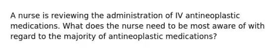 A nurse is reviewing the administration of IV antineoplastic medications. What does the nurse need to be most aware of with regard to the majority of antineoplastic medications?