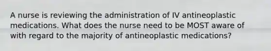 A nurse is reviewing the administration of IV antineoplastic medications. What does the nurse need to be MOST aware of with regard to the majority of antineoplastic medications?