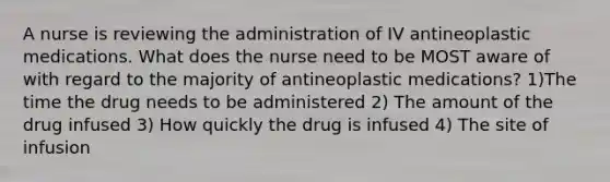 A nurse is reviewing the administration of IV antineoplastic medications. What does the nurse need to be MOST aware of with regard to the majority of antineoplastic medications? 1)The time the drug needs to be administered 2) The amount of the drug infused 3) How quickly the drug is infused 4) The site of infusion