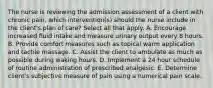 The nurse is reviewing the admission assessment of a client with chronic pain, which intervention(s) should the nurse include in the client's plan of care? Select all that apply. A. Encourage increased fluid intake and measure urinary output every 8 hours. B. Provide comfort measures such as topical warm application and tactile massage. C. Assist the client to ambulate as much as possible during waking hours. D. Implement a 24 hour schedule of routine administration of prescribed analgesic. E. Determine client's subjective measure of pain using a numerical pain scale.