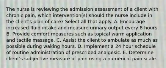 The nurse is reviewing the admission assessment of a client with chronic pain, which intervention(s) should the nurse include in the client's plan of care? Select all that apply. A. Encourage increased fluid intake and measure urinary output every 8 hours. B. Provide comfort measures such as topical warm application and tactile massage. C. Assist the client to ambulate as much as possible during waking hours. D. Implement a 24 hour schedule of routine administration of prescribed analgesic. E. Determine client's subjective measure of pain using a numerical pain scale.