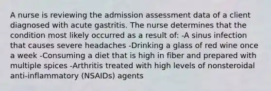 A nurse is reviewing the admission assessment data of a client diagnosed with acute gastritis. The nurse determines that the condition most likely occurred as a result of: -A sinus infection that causes severe headaches -Drinking a glass of red wine once a week -Consuming a diet that is high in fiber and prepared with multiple spices -Arthritis treated with high levels of nonsteroidal anti-inflammatory (NSAIDs) agents