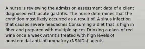 A nurse is reviewing the admission assessment data of a client diagnosed with acute gastritis. The nurse determines that the condition most likely occurred as a result of: A sinus infection that causes severe headaches Consuming a diet that is high in fiber and prepared with multiple spices Drinking a glass of red wine once a week Arthritis treated with high levels of nonsteroidal anti-inflammatory (NSAIDs) agents