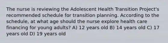 The nurse is reviewing the Adolescent Health Transition Project's recommended schedule for transition planning. According to the schedule, at what age should the nurse explore health care financing for young adults? A) 12 years old B) 14 years old C) 17 years old D) 19 years old