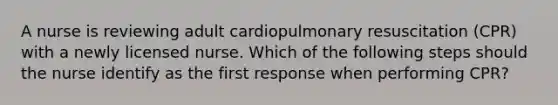 A nurse is reviewing adult cardiopulmonary resuscitation (CPR) with a newly licensed nurse. Which of the following steps should the nurse identify as the first response when performing CPR?