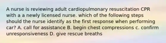 A nurse is reviewing adult cardiopulmonary resuscitation CPR with a a newly licensed nurse. which of the following steps should the nurse identify as the first response when performing car? A. call for assistance B. begin chest compressions c. confirm unresponsiveness D. give rescue breaths