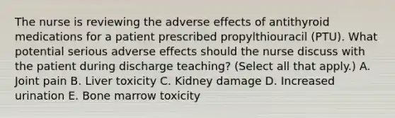 The nurse is reviewing the adverse effects of antithyroid medications for a patient prescribed propylthiouracil (PTU). What potential serious adverse effects should the nurse discuss with the patient during discharge teaching? (Select all that apply.) A. Joint pain B. Liver toxicity C. Kidney damage D. Increased urination E. Bone marrow toxicity