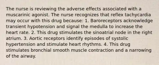 The nurse is reviewing the adverse effects associated with a muscarinic agonist. The nurse recognizes that reflex tachycardia may occur with this drug because: 1. Baroreceptors acknowledge transient hypotension and signal the medulla to increase the heart rate. 2. This drug stimulates the sinoatrial node in the right atrium. 3. Aortic receptors identify episodes of systolic hypertension and stimulate heart rhythms. 4. This drug stimulates bronchial smooth muscle contraction and a narrowing of the airway.