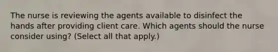 The nurse is reviewing the agents available to disinfect the hands after providing client care. Which agents should the nurse consider using? (Select all that apply.)