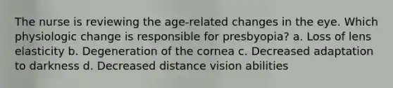 The nurse is reviewing the age-related changes in the eye. Which physiologic change is responsible for presbyopia? a. Loss of lens elasticity b. Degeneration of the cornea c. Decreased adaptation to darkness d. Decreased distance vision abilities