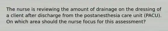 The nurse is reviewing the amount of drainage on the dressing of a client after discharge from the postanesthesia care unit (PACU). On which area should the nurse focus for this assessment?