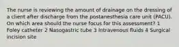 The nurse is reviewing the amount of drainage on the dressing of a client after discharge from the postanesthesia care unit (PACU). On which area should the nurse focus for this assessment? 1 Foley catheter 2 Nasogastric tube 3 Intravenous fluids 4 Surgical incision site