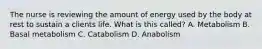 The nurse is reviewing the amount of energy used by the body at rest to sustain a clients life. What is this called? A. Metabolism B. Basal metabolism C. Catabolism D. Anabolism