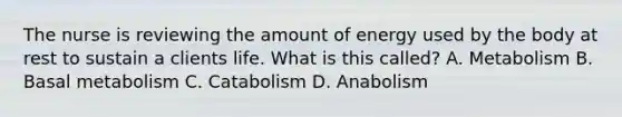 The nurse is reviewing the amount of energy used by the body at rest to sustain a clients life. What is this called? A. Metabolism B. Basal metabolism C. Catabolism D. Anabolism