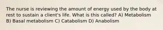 The nurse is reviewing the amount of energy used by the body at rest to sustain a client's life. What is this called? A) Metabolism B) Basal metabolism C) Catabolism D) Anabolism