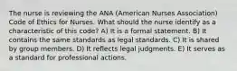 The nurse is reviewing the ANA (American Nurses Association) Code of Ethics for Nurses. What should the nurse identify as a characteristic of this code? A) It is a formal statement. B) It contains the same standards as legal standards. C) It is shared by group members. D) It reflects legal judgments. E) It serves as a standard for professional actions.