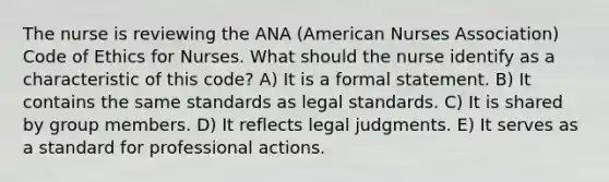 The nurse is reviewing the ANA (American Nurses Association) Code of Ethics for Nurses. What should the nurse identify as a characteristic of this code? A) It is a formal statement. B) It contains the same standards as legal standards. C) It is shared by group members. D) It reflects legal judgments. E) It serves as a standard for professional actions.