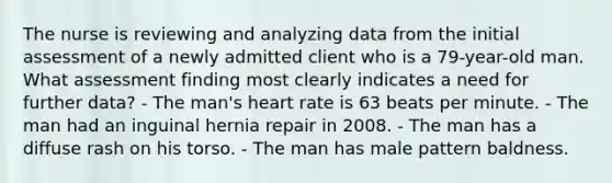 The nurse is reviewing and analyzing data from the initial assessment of a newly admitted client who is a 79-year-old man. What assessment finding most clearly indicates a need for further data? - The man's heart rate is 63 beats per minute. - The man had an inguinal hernia repair in 2008. - The man has a diffuse rash on his torso. - The man has male pattern baldness.