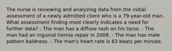 The nurse is reviewing and analyzing data from the initial assessment of a newly admitted client who is a 79-year-old man. What assessment finding most clearly indicates a need for further data? - The man has a diffuse rash on his torso. - The man had an inguinal hernia repair in 2008. - The man has male pattern baldness. - The man's heart rate is 63 beats per minute.