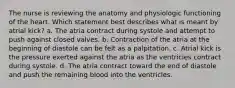 The nurse is reviewing the anatomy and physiologic functioning of the heart. Which statement best describes what is meant by atrial kick? a. The atria contract during systole and attempt to push against closed valves. b. Contraction of the atria at the beginning of diastole can be felt as a palpitation. c. Atrial kick is the pressure exerted against the atria as the ventricles contract during systole. d. The atria contract toward the end of diastole and push the remaining blood into the ventricles.