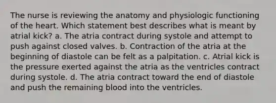 The nurse is reviewing the anatomy and physiologic functioning of the heart. Which statement best describes what is meant by atrial kick? a. The atria contract during systole and attempt to push against closed valves. b. Contraction of the atria at the beginning of diastole can be felt as a palpitation. c. Atrial kick is the pressure exerted against the atria as the ventricles contract during systole. d. The atria contract toward the end of diastole and push the remaining blood into the ventricles.